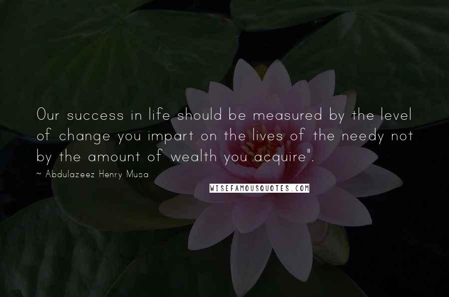 Abdulazeez Henry Musa Quotes: Our success in life should be measured by the level of change you impart on the lives of the needy not by the amount of wealth you acquire".