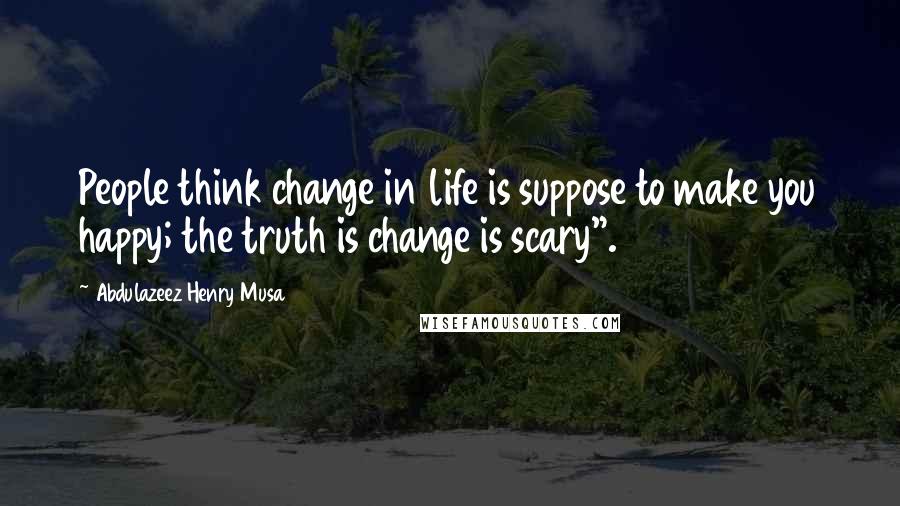 Abdulazeez Henry Musa Quotes: People think change in life is suppose to make you happy; the truth is change is scary".