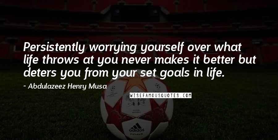 Abdulazeez Henry Musa Quotes: Persistently worrying yourself over what life throws at you never makes it better but deters you from your set goals in life.