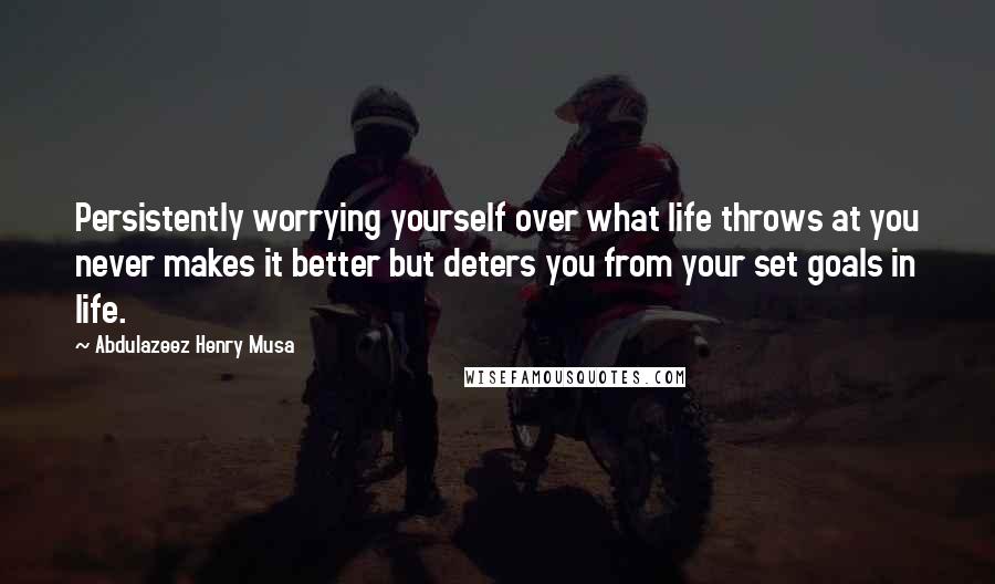 Abdulazeez Henry Musa Quotes: Persistently worrying yourself over what life throws at you never makes it better but deters you from your set goals in life.