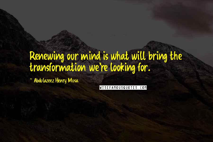 Abdulazeez Henry Musa Quotes: Renewing our mind is what will bring the transformation we're looking for.