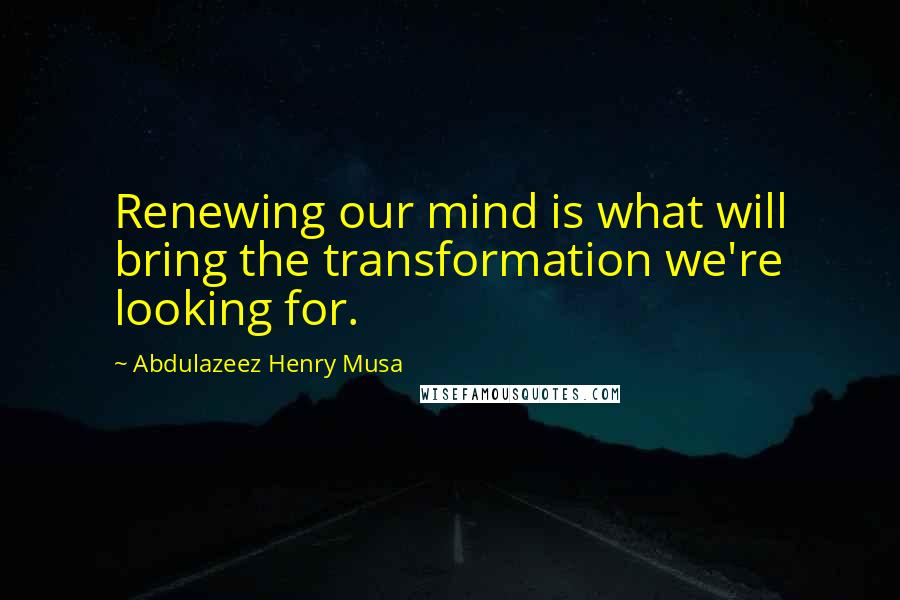 Abdulazeez Henry Musa Quotes: Renewing our mind is what will bring the transformation we're looking for.