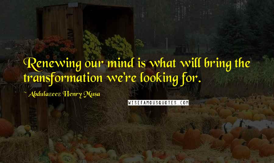 Abdulazeez Henry Musa Quotes: Renewing our mind is what will bring the transformation we're looking for.