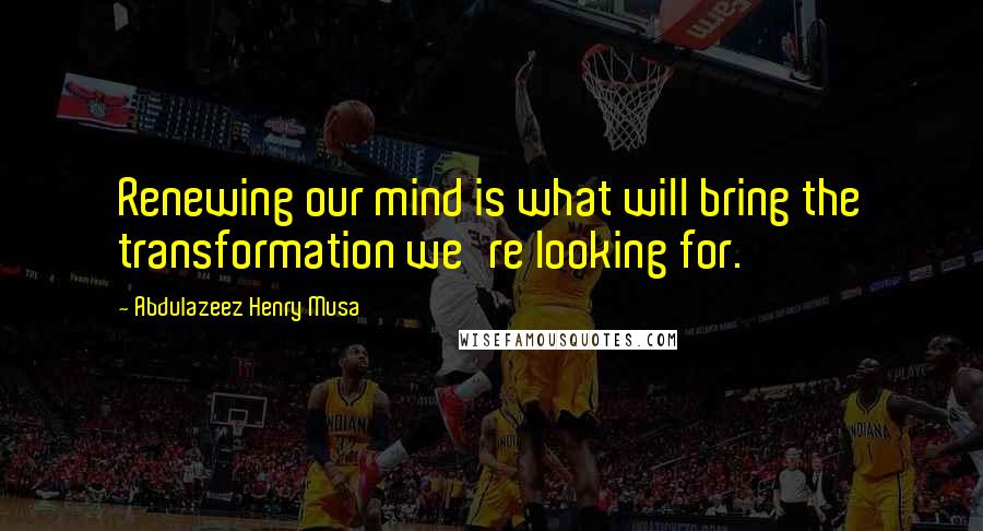 Abdulazeez Henry Musa Quotes: Renewing our mind is what will bring the transformation we're looking for.
