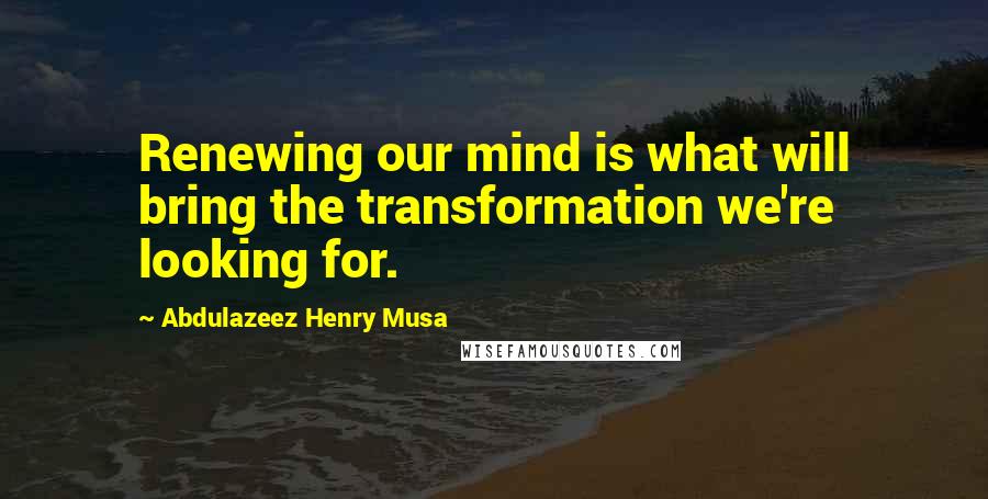 Abdulazeez Henry Musa Quotes: Renewing our mind is what will bring the transformation we're looking for.