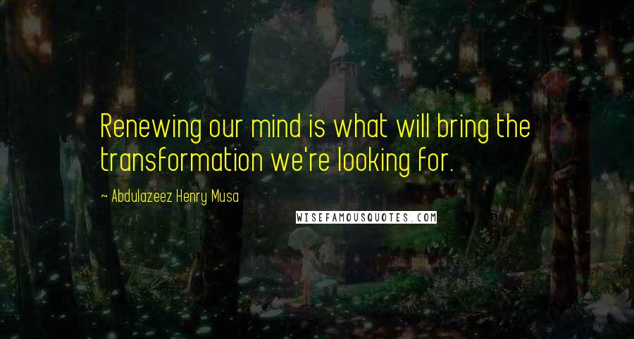 Abdulazeez Henry Musa Quotes: Renewing our mind is what will bring the transformation we're looking for.