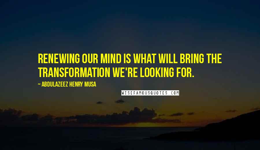 Abdulazeez Henry Musa Quotes: Renewing our mind is what will bring the transformation we're looking for.