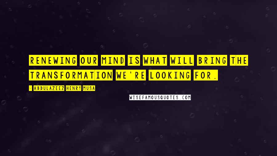 Abdulazeez Henry Musa Quotes: Renewing our mind is what will bring the transformation we're looking for.