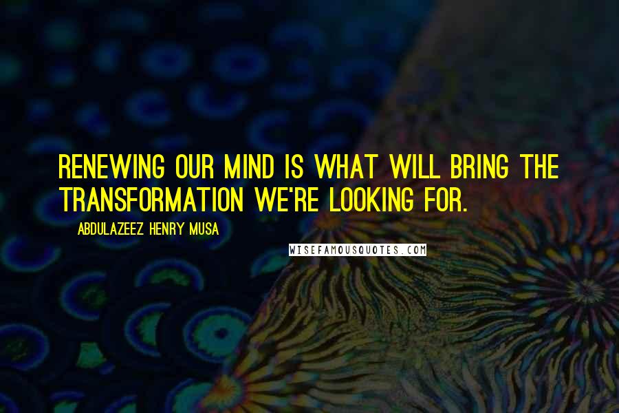 Abdulazeez Henry Musa Quotes: Renewing our mind is what will bring the transformation we're looking for.