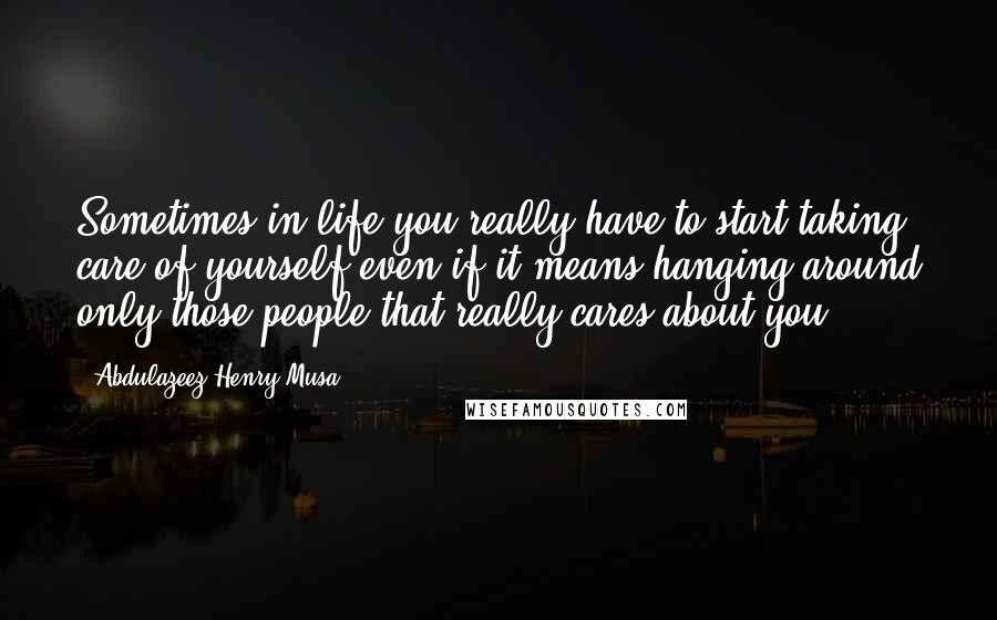 Abdulazeez Henry Musa Quotes: Sometimes in life you really have to start taking care of yourself even if it means hanging around only those people that really cares about you".