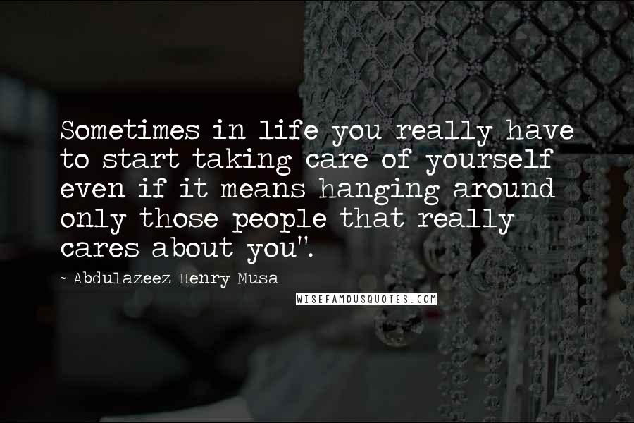 Abdulazeez Henry Musa Quotes: Sometimes in life you really have to start taking care of yourself even if it means hanging around only those people that really cares about you".