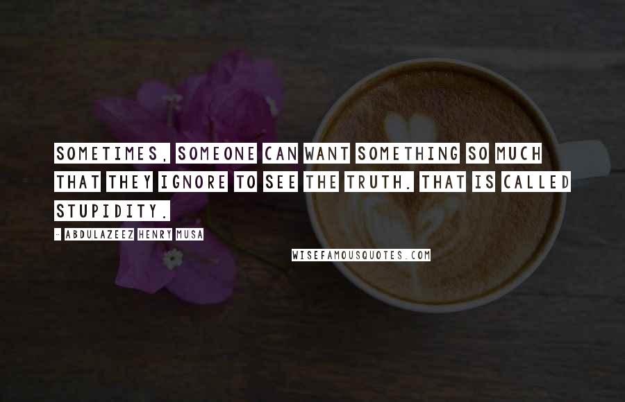 Abdulazeez Henry Musa Quotes: Sometimes, someone can want something so much that they ignore to see the truth. That is called stupidity.
