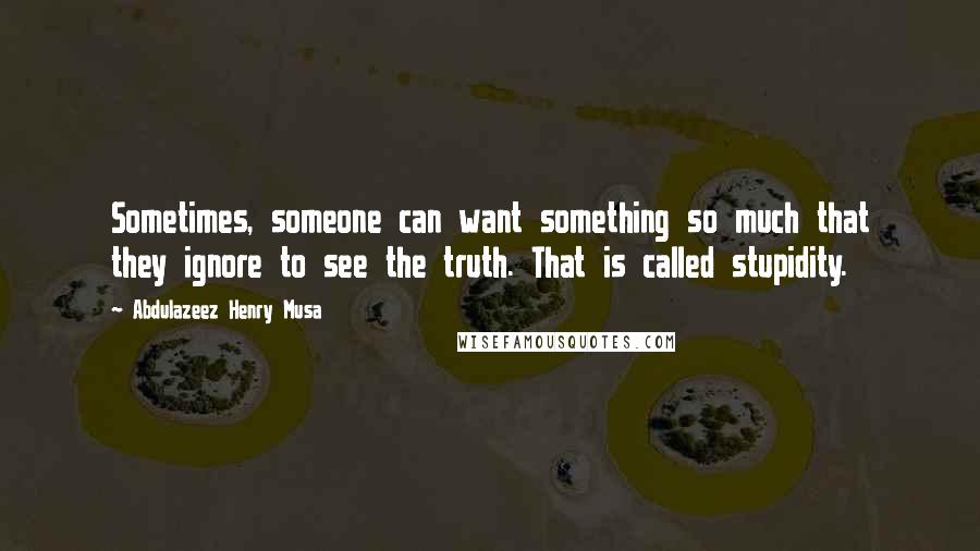 Abdulazeez Henry Musa Quotes: Sometimes, someone can want something so much that they ignore to see the truth. That is called stupidity.
