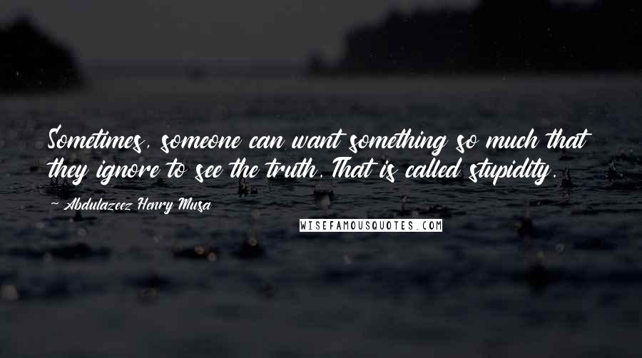 Abdulazeez Henry Musa Quotes: Sometimes, someone can want something so much that they ignore to see the truth. That is called stupidity.