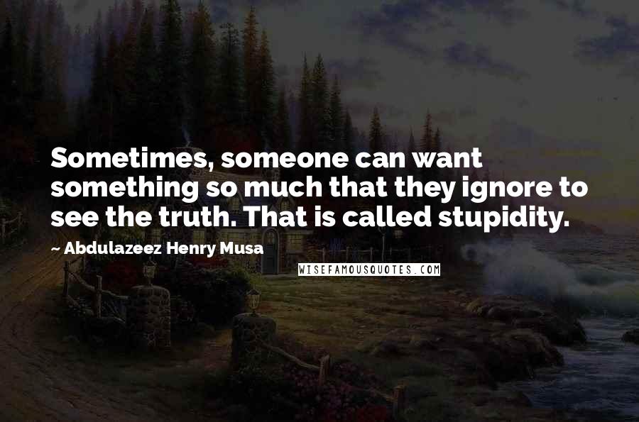 Abdulazeez Henry Musa Quotes: Sometimes, someone can want something so much that they ignore to see the truth. That is called stupidity.
