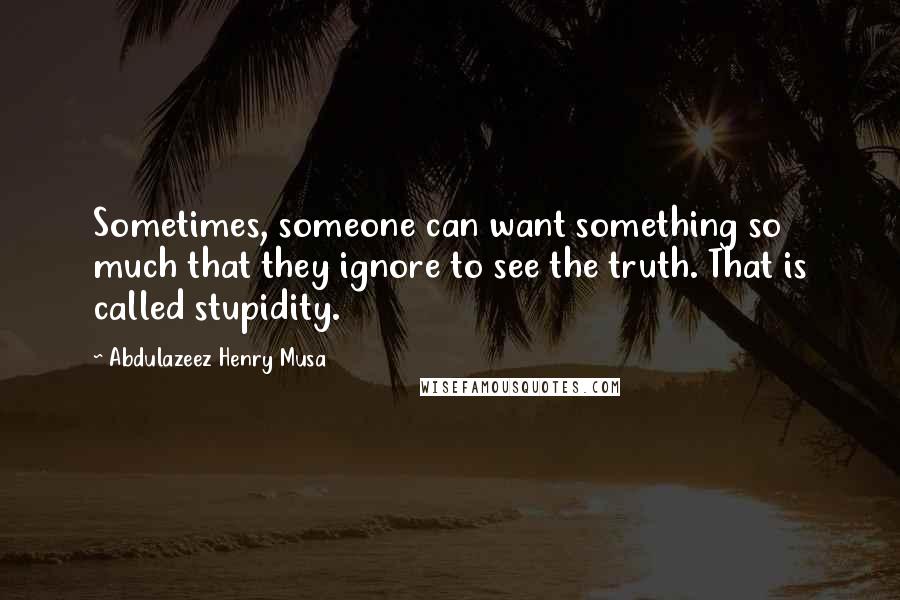Abdulazeez Henry Musa Quotes: Sometimes, someone can want something so much that they ignore to see the truth. That is called stupidity.