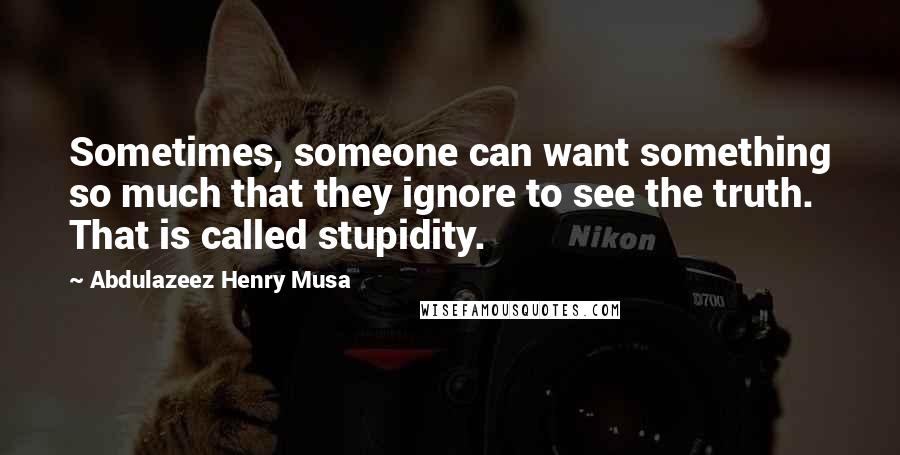 Abdulazeez Henry Musa Quotes: Sometimes, someone can want something so much that they ignore to see the truth. That is called stupidity.