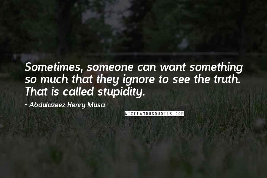 Abdulazeez Henry Musa Quotes: Sometimes, someone can want something so much that they ignore to see the truth. That is called stupidity.
