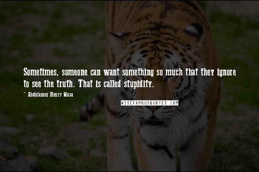 Abdulazeez Henry Musa Quotes: Sometimes, someone can want something so much that they ignore to see the truth. That is called stupidity.