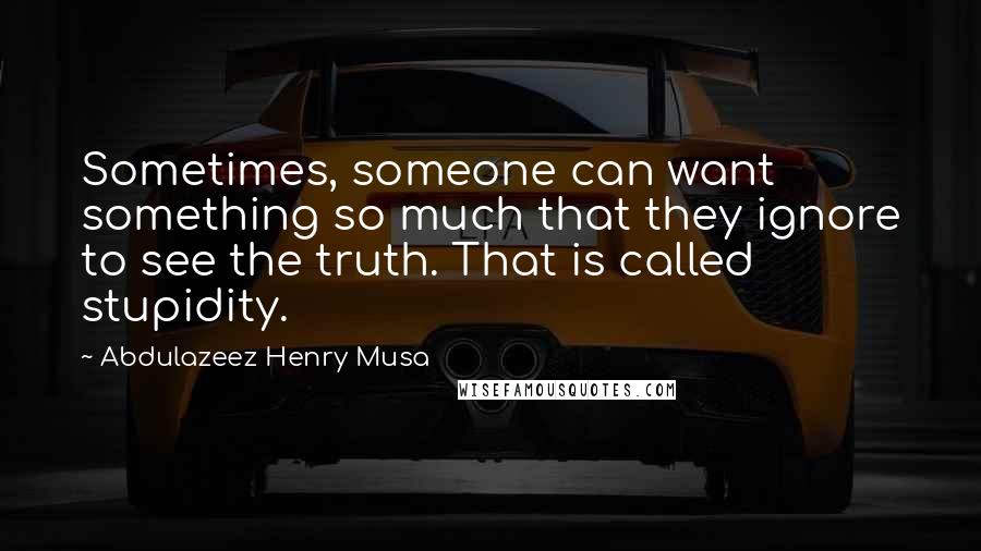 Abdulazeez Henry Musa Quotes: Sometimes, someone can want something so much that they ignore to see the truth. That is called stupidity.