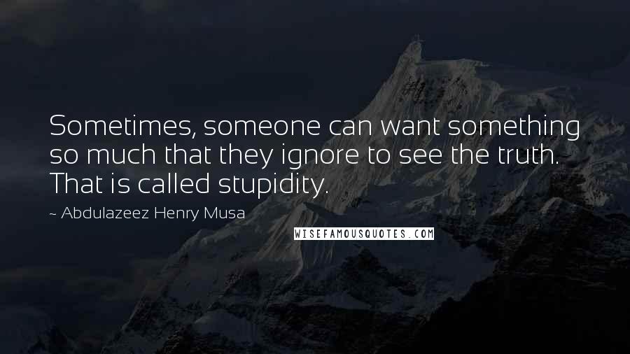 Abdulazeez Henry Musa Quotes: Sometimes, someone can want something so much that they ignore to see the truth. That is called stupidity.