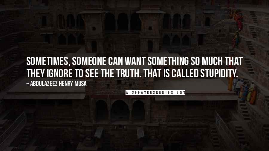 Abdulazeez Henry Musa Quotes: Sometimes, someone can want something so much that they ignore to see the truth. That is called stupidity.