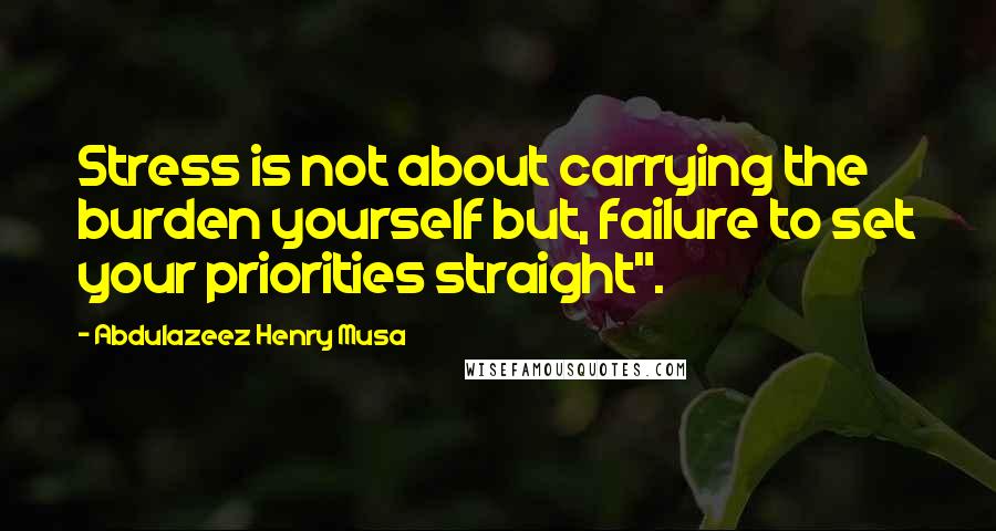 Abdulazeez Henry Musa Quotes: Stress is not about carrying the burden yourself but, failure to set your priorities straight".