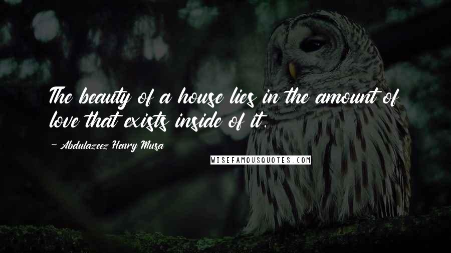 Abdulazeez Henry Musa Quotes: The beauty of a house lies in the amount of love that exists inside of it.