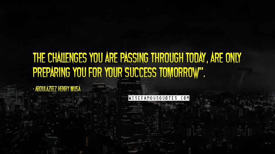 Abdulazeez Henry Musa Quotes: The challenges you are passing through today, are only preparing you for your success tomorrow".