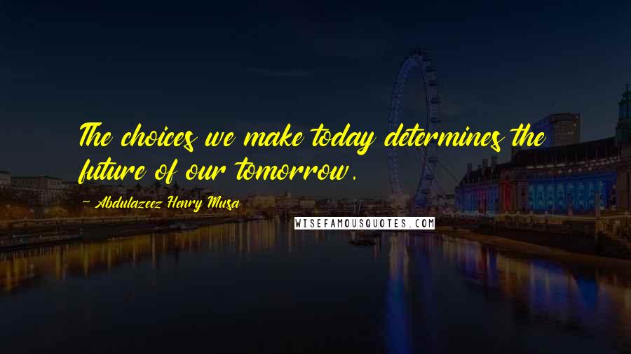 Abdulazeez Henry Musa Quotes: The choices we make today determines the future of our tomorrow.