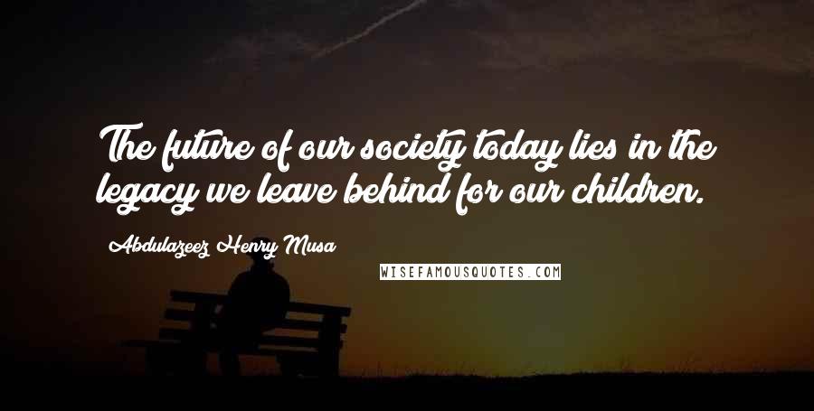 Abdulazeez Henry Musa Quotes: The future of our society today lies in the legacy we leave behind for our children.