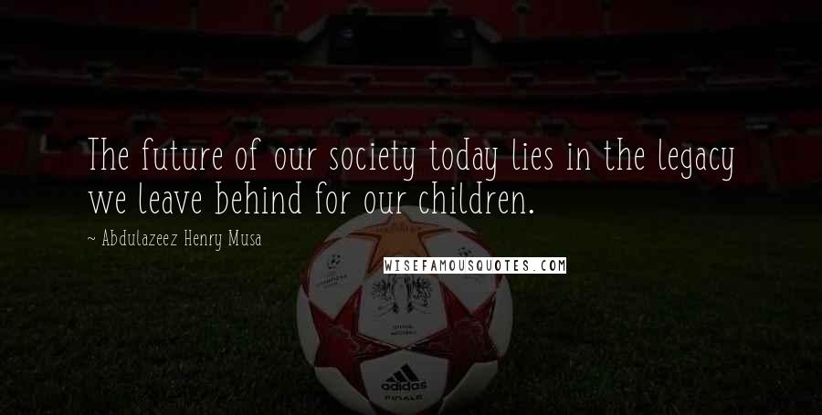 Abdulazeez Henry Musa Quotes: The future of our society today lies in the legacy we leave behind for our children.