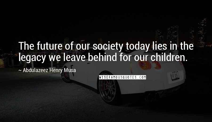 Abdulazeez Henry Musa Quotes: The future of our society today lies in the legacy we leave behind for our children.