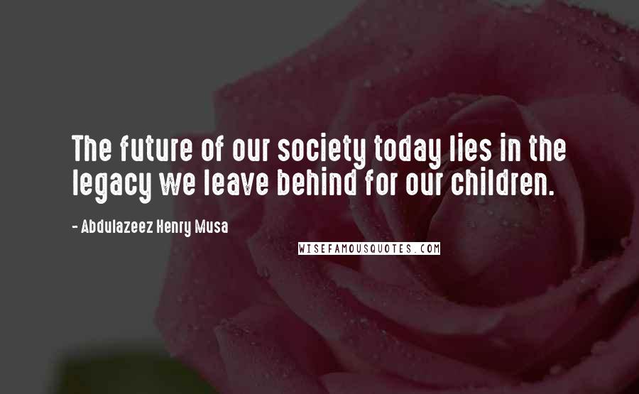 Abdulazeez Henry Musa Quotes: The future of our society today lies in the legacy we leave behind for our children.