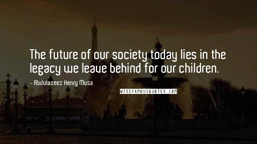 Abdulazeez Henry Musa Quotes: The future of our society today lies in the legacy we leave behind for our children.