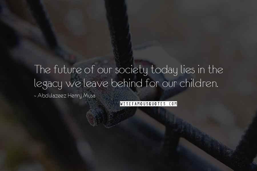 Abdulazeez Henry Musa Quotes: The future of our society today lies in the legacy we leave behind for our children.