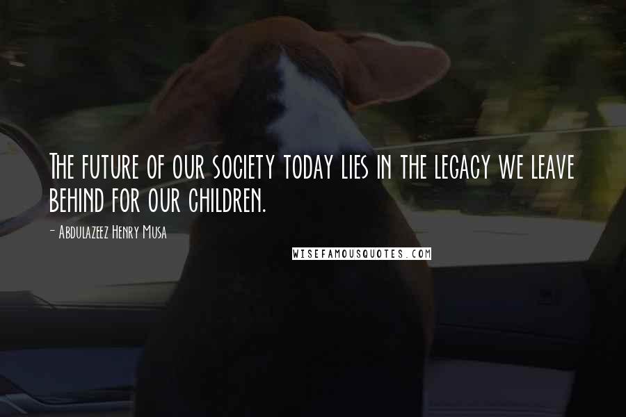 Abdulazeez Henry Musa Quotes: The future of our society today lies in the legacy we leave behind for our children.