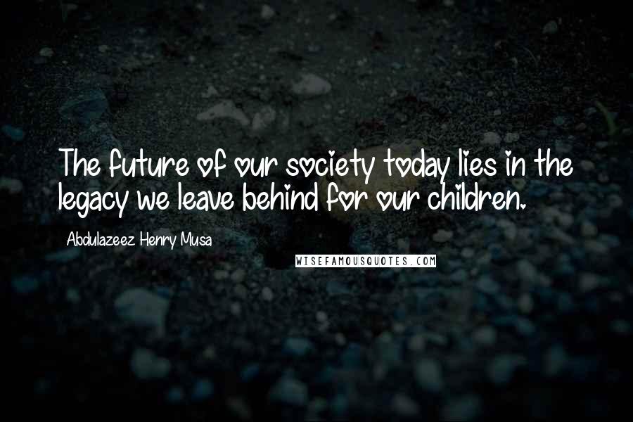 Abdulazeez Henry Musa Quotes: The future of our society today lies in the legacy we leave behind for our children.