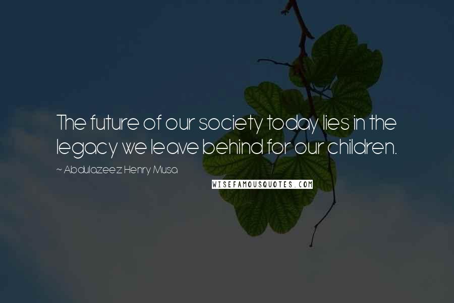 Abdulazeez Henry Musa Quotes: The future of our society today lies in the legacy we leave behind for our children.