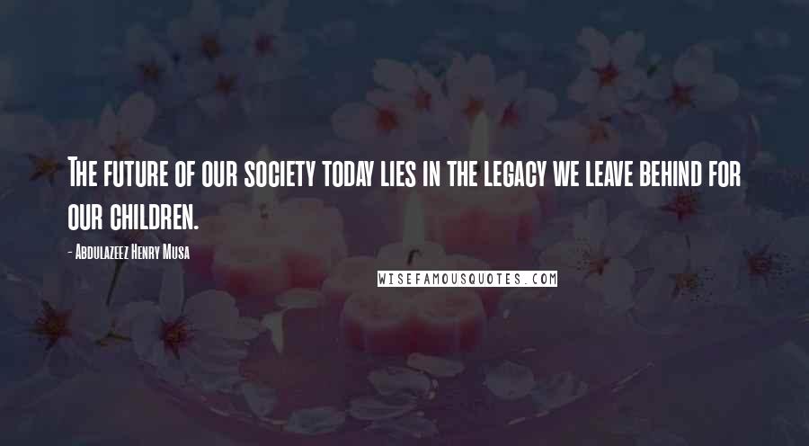 Abdulazeez Henry Musa Quotes: The future of our society today lies in the legacy we leave behind for our children.