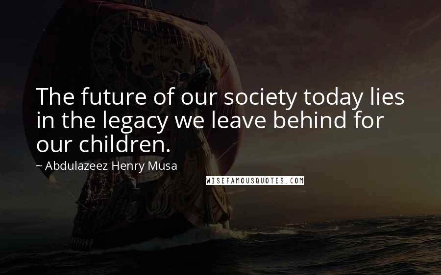 Abdulazeez Henry Musa Quotes: The future of our society today lies in the legacy we leave behind for our children.