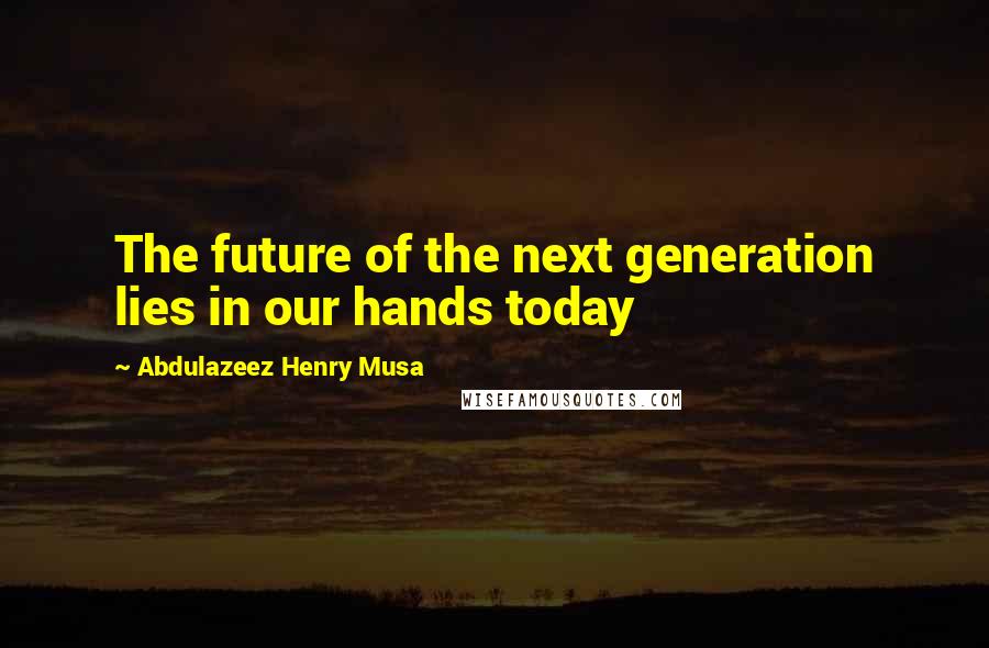 Abdulazeez Henry Musa Quotes: The future of the next generation lies in our hands today