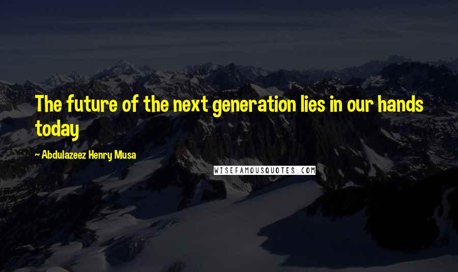 Abdulazeez Henry Musa Quotes: The future of the next generation lies in our hands today