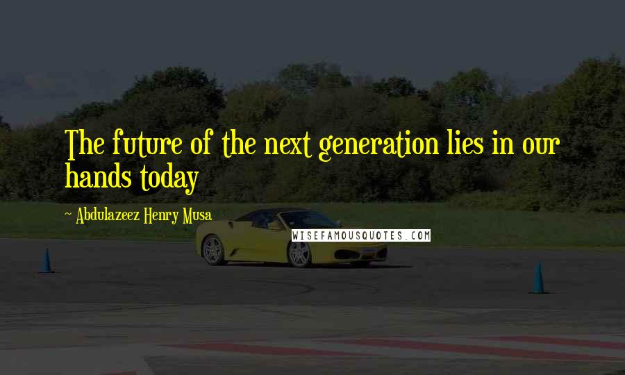 Abdulazeez Henry Musa Quotes: The future of the next generation lies in our hands today