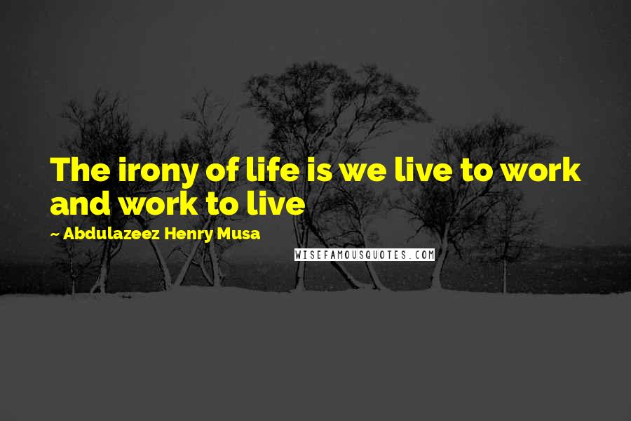 Abdulazeez Henry Musa Quotes: The irony of life is we live to work and work to live