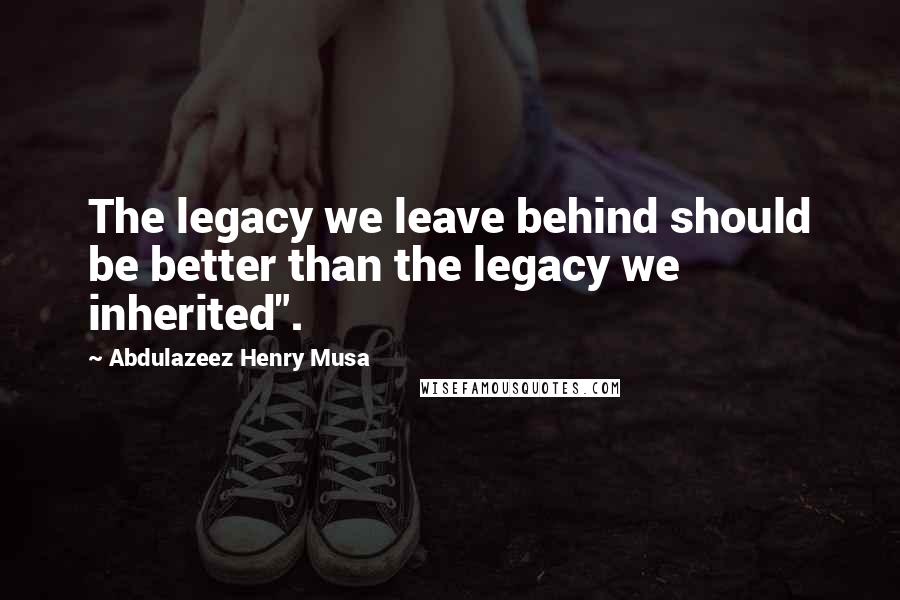 Abdulazeez Henry Musa Quotes: The legacy we leave behind should be better than the legacy we inherited".