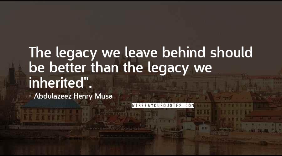 Abdulazeez Henry Musa Quotes: The legacy we leave behind should be better than the legacy we inherited".