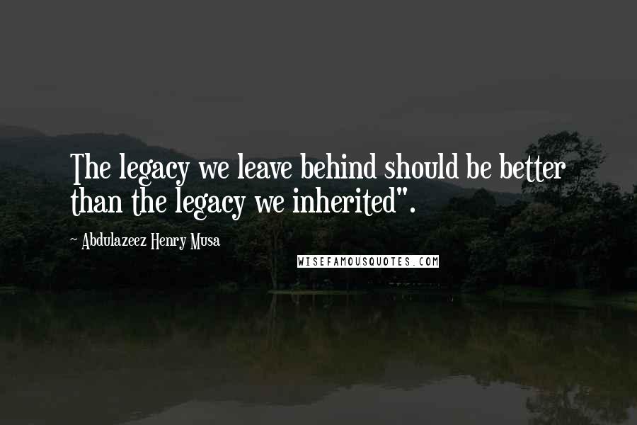 Abdulazeez Henry Musa Quotes: The legacy we leave behind should be better than the legacy we inherited".