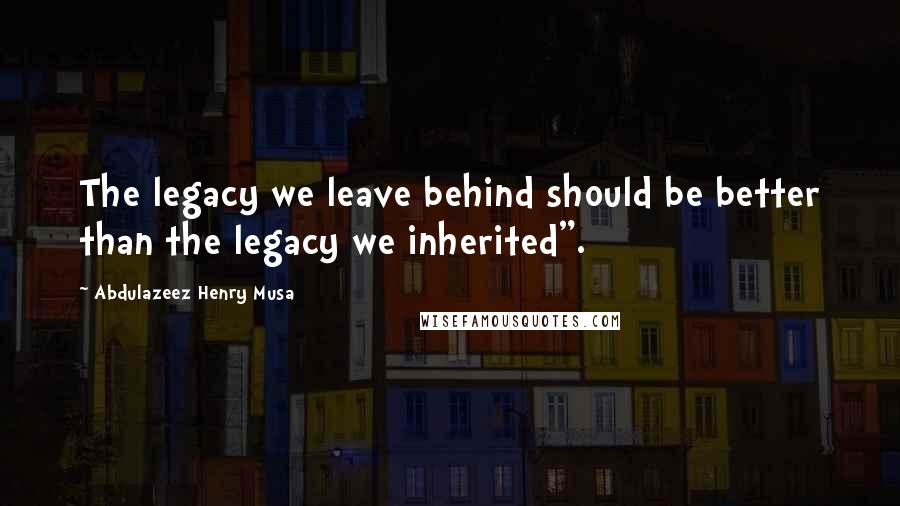 Abdulazeez Henry Musa Quotes: The legacy we leave behind should be better than the legacy we inherited".