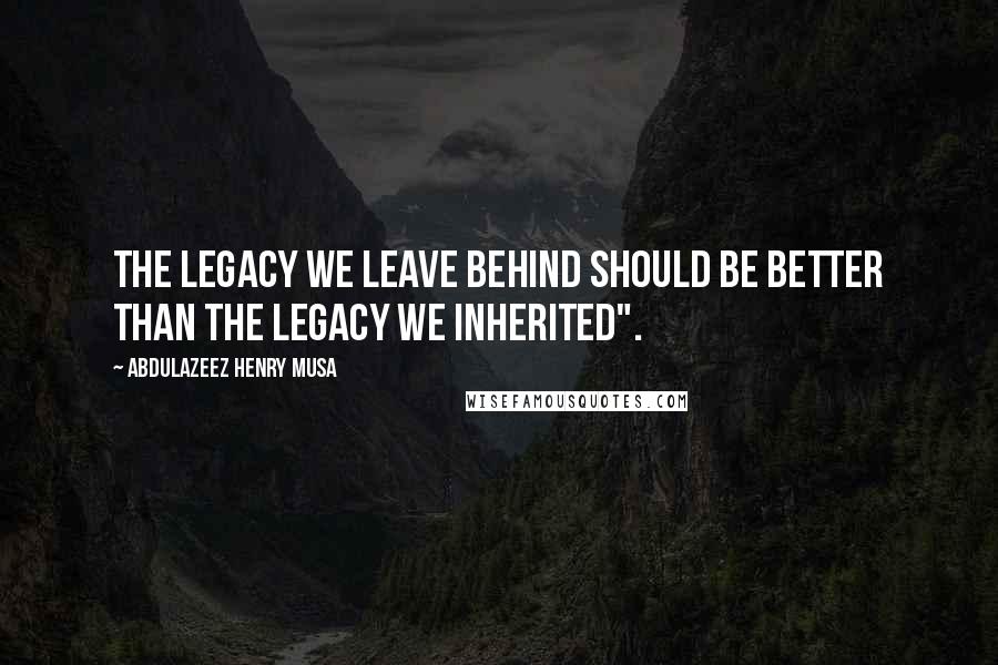 Abdulazeez Henry Musa Quotes: The legacy we leave behind should be better than the legacy we inherited".